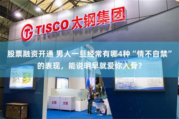 股票融资开通 男人一旦经常有哪4种“情不自禁”的表现，能说明早就爱你入骨？