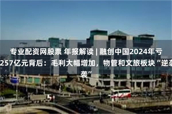 专业配资网股票 年报解读 | 融创中国2024年亏损257亿元背后：毛利大幅增加，物管和文旅板块“逆袭”