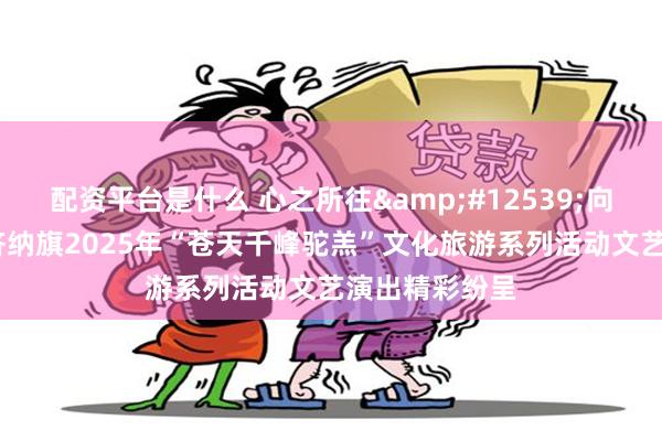配资平台是什么 心之所往&#12539;向善而行——额济纳旗2025年“苍天千峰驼羔”文化旅游系列活动文艺演出精彩纷呈