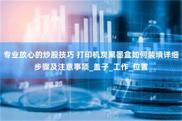 专业放心的炒股技巧 打印机炭黑墨盒如何装填详细步骤及注意事项_盖子_工作_位置