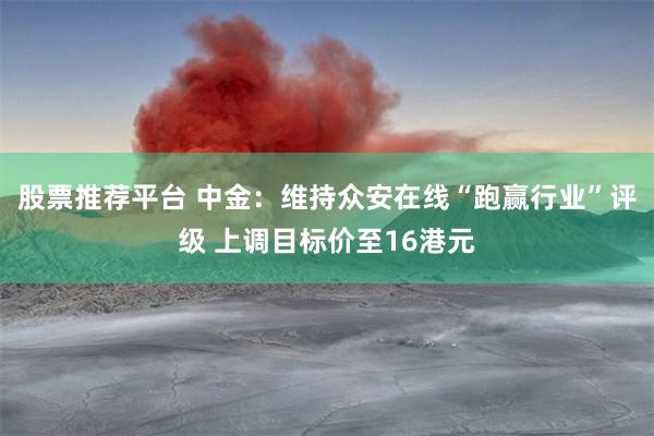 股票推荐平台 中金：维持众安在线“跑赢行业”评级 上调目标价至16港元