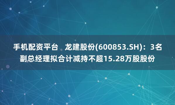 手机配资平台   龙建股份(600853.SH)：3名副总经理拟合计减持不超15.28万股股份