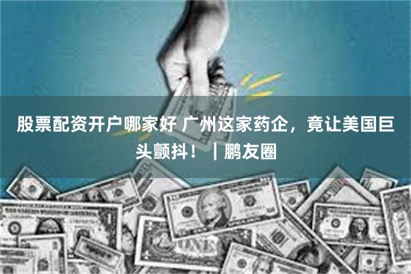 股票配资开户哪家好 广州这家药企，竟让美国巨头颤抖！｜鹏友圈