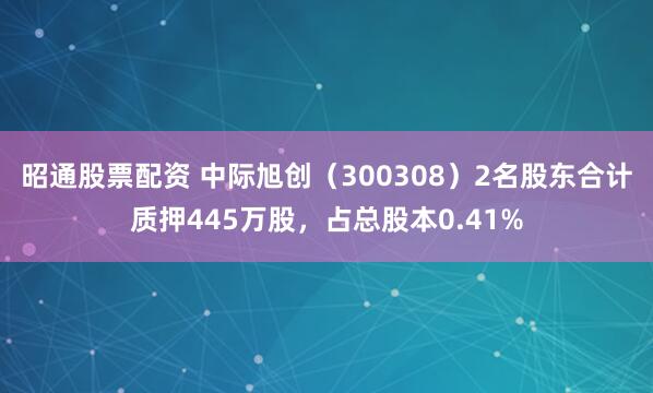 昭通股票配资 中际旭创（300308）2名股东合计质押445万股，占总股本0.41%
