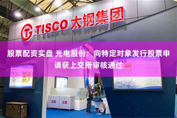 股票配资实盘 光电股份：向特定对象发行股票申请获上交所审核通过