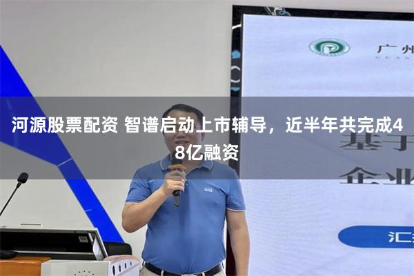 河源股票配资 智谱启动上市辅导，近半年共完成48亿融资