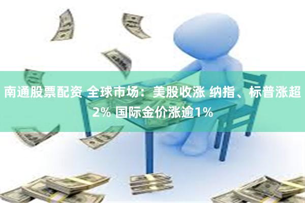南通股票配资 全球市场：美股收涨 纳指、标普涨超2% 国际金价涨逾1%
