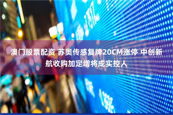 澳门股票配资 苏奥传感复牌20CM涨停 中创新航收购加定增将成实控人