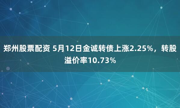 郑州股票配资 5月12日金诚转债上涨2.25%，转股溢价率10.73%