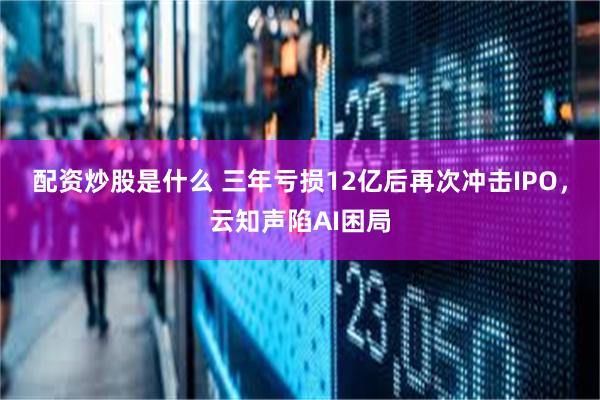 配资炒股是什么 三年亏损12亿后再次冲击IPO，云知声陷AI困局