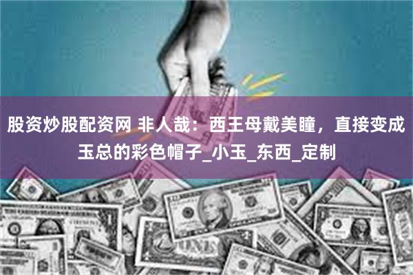 股资炒股配资网 非人哉：西王母戴美瞳，直接变成玉总的彩色帽子_小玉_东西_定制