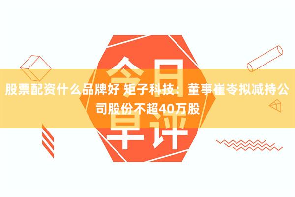 股票配资什么品牌好 矩子科技：董事崔岺拟减持公司股份不超40万股