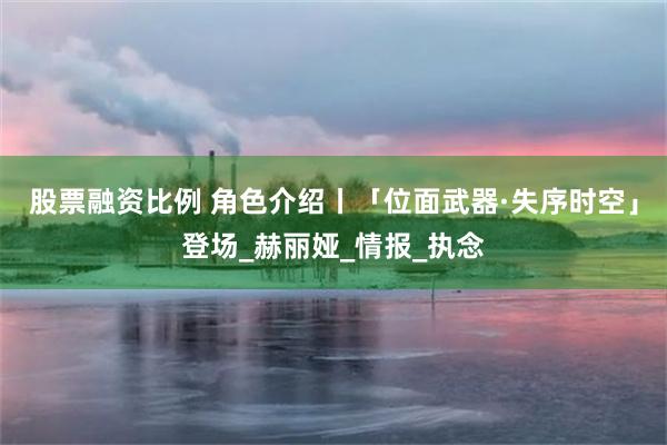 股票融资比例 角色介绍丨「位面武器·失序时空」登场_赫丽娅_情报_执念