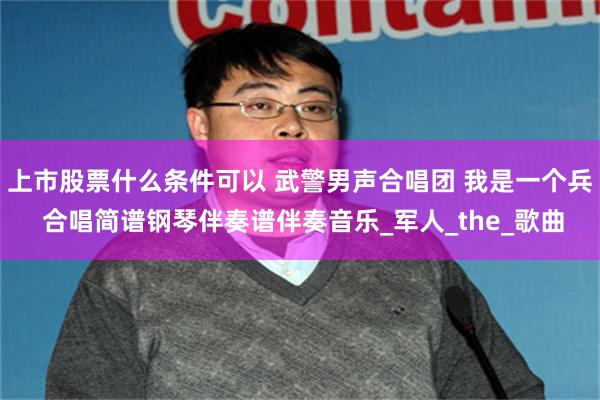 上市股票什么条件可以 武警男声合唱团 我是一个兵 合唱简谱钢琴伴奏谱伴奏音乐_军人_the_歌曲