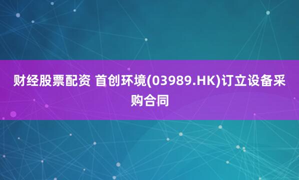 财经股票配资 首创环境(03989.HK)订立设备采购合同