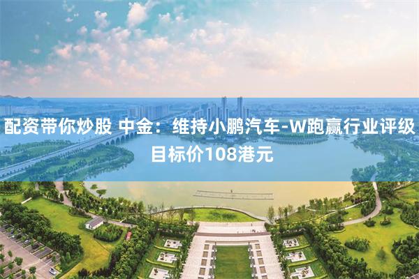 配资带你炒股 中金：维持小鹏汽车-W跑赢行业评级 目标价108港元