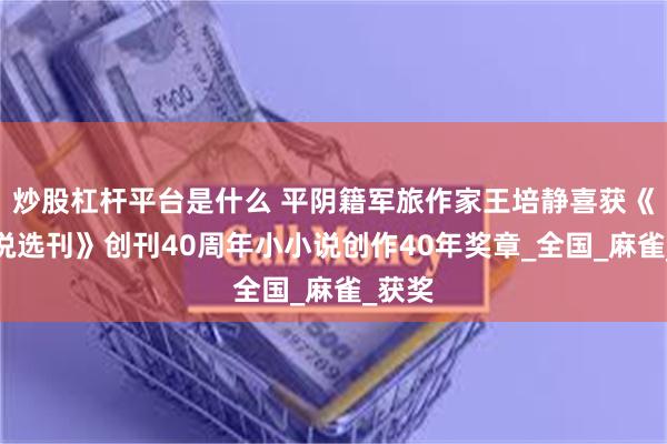 炒股杠杆平台是什么 平阴籍军旅作家王培静喜获《小小说选刊》创刊40周年小小说创作40年奖章_全国_麻雀_获奖