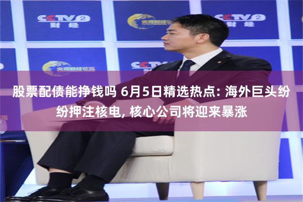 股票配债能挣钱吗 6月5日精选热点: 海外巨头纷纷押注核电, 核心公司将迎来暴涨