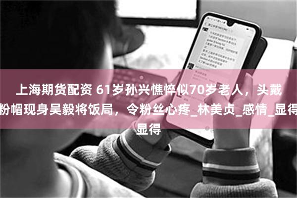 上海期货配资 61岁孙兴憔悴似70岁老人，头戴粉帽现身吴毅将饭局，令粉丝心疼_林美贞_感情_显得