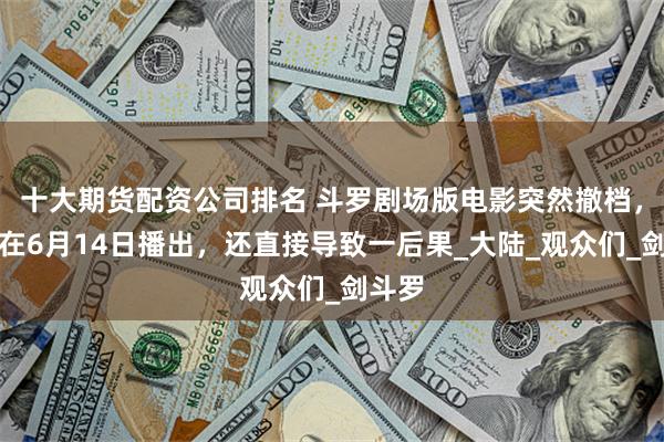 十大期货配资公司排名 斗罗剧场版电影突然撤档，无法在6月14日播出，还直接导致一后果_大陆_观众们_剑斗罗