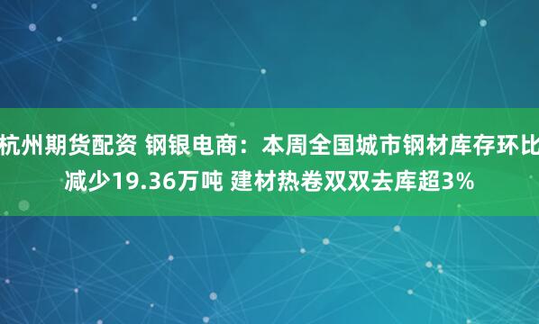 杭州期货配资 钢银电商：本周全国城市钢材库存环比减少19.36万吨 建材热卷双双去库超3%