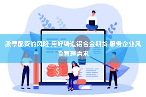 股票配资的风险 用好铸造铝合金期货 服务企业风险管理需求