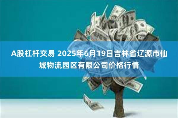 A股杠杆交易 2025年6月19日吉林省辽源市仙城物流园区有限公司价格行情