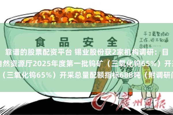 靠谱的股票配资平台 锡业股份获2家机构调研：目前公司已获得云南省自然资源厅2025年度第一批钨矿（三氧化钨65%）开采总量配额指标688吨（附调研问答）