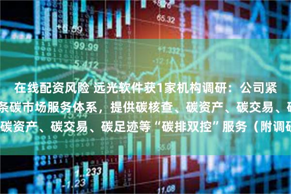 在线配资风险 远光软件获1家机构调研：公司紧抓政策机遇，构建全链条碳市场服务体系，提供碳核查、碳资产、碳交易、碳足迹等“碳排双控”服务（附调研问答）