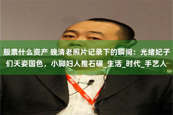 股票什么资产 晚清老照片记录下的瞬间：光绪妃子们天姿国色，小脚妇人推石碾_生活_时代_手艺人