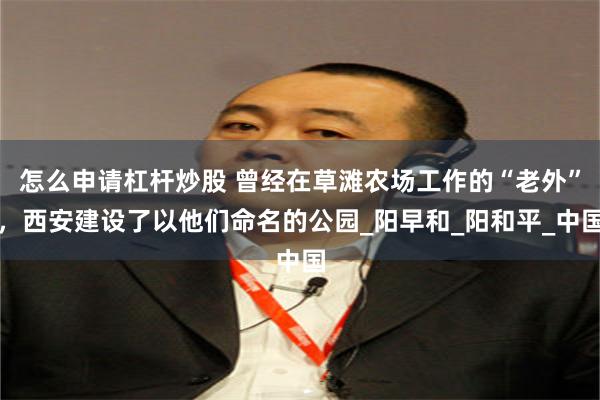 怎么申请杠杆炒股 曾经在草滩农场工作的“老外”，西安建设了以他们命名的公园_阳早和_阳和平_中国