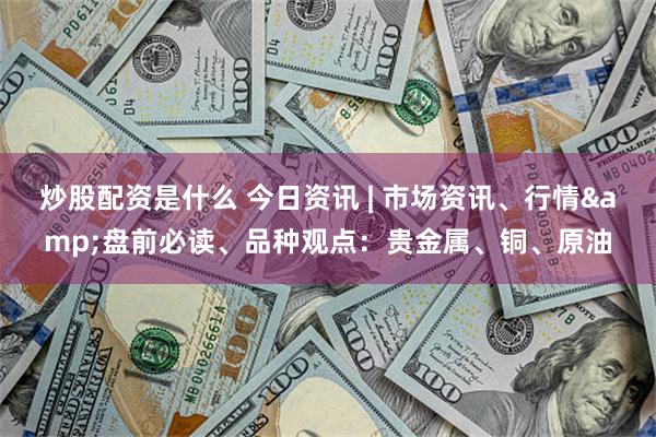 炒股配资是什么 今日资讯 | 市场资讯、行情&盘前必读、品种观点：贵金属、铜、原油