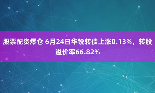 股票配资爆仓 6月24日华锐转债上涨0.13%，转股溢价率66.82%