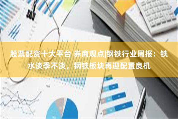 股票配资十大平台 券商观点|钢铁行业周报：铁水淡季不淡，钢铁板块再迎配置良机