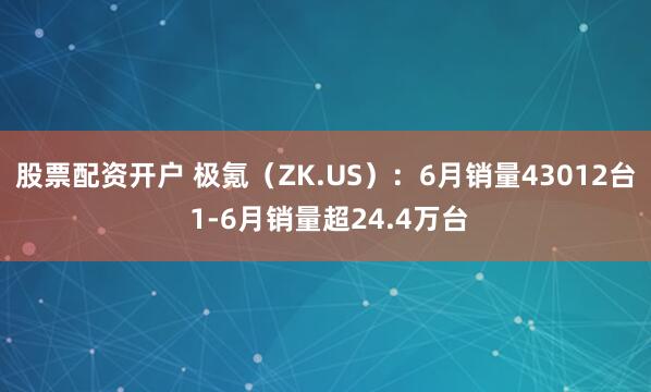 股票配资开户 极氪（ZK.US）：6月销量43012台 1-6月销量超24.4万台