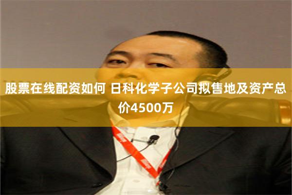 股票在线配资如何 日科化学子公司拟售地及资产总价4500万