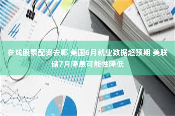 在线股票配资去哪 美国6月就业数据超预期 美联储7月降息可能性降低