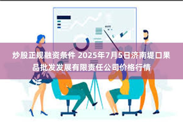 炒股正规融资条件 2025年7月5日济南堤口果品批发发展有限责任公司价格行情
