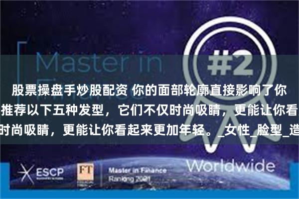股票操盘手炒股配资 你的面部轮廓直接影响了你的发式选择！本季特别推荐以下五种发型，它们不仅时尚吸睛，更能让你看起来更加年轻。_女性_脸型_造型
