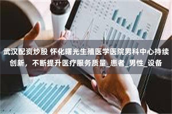 武汉配资炒股 怀化曙光生殖医学医院男科中心持续创新，不断提升医疗服务质量_患者_男性_设备