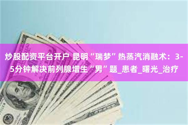 炒股配资平台开户 昆明“瑞梦”热蒸汽消融术：3-5分钟解决前列腺增生“男”题_患者_曙光_治疗
