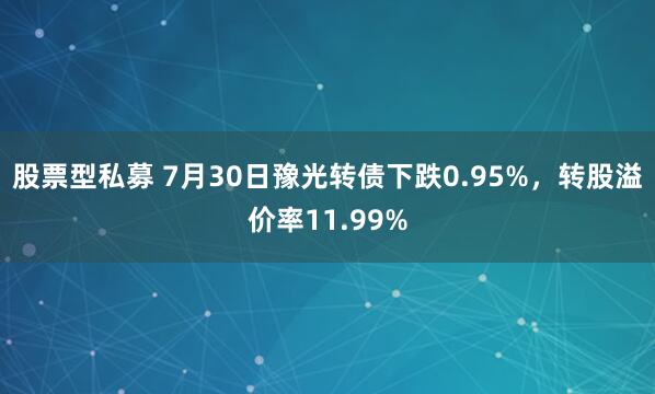 股票型私募 7月30日豫光转债下跌0.95%，转股溢价率11.99%