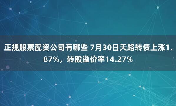 正规股票配资公司有哪些 7月30日天路转债上涨1.87%，转股溢价率14.27%