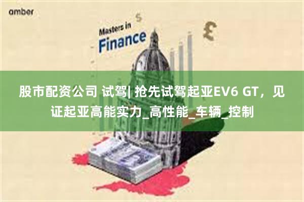 股市配资公司 试驾| 抢先试驾起亚EV6 GT，见证起亚高能实力_高性能_车辆_控制