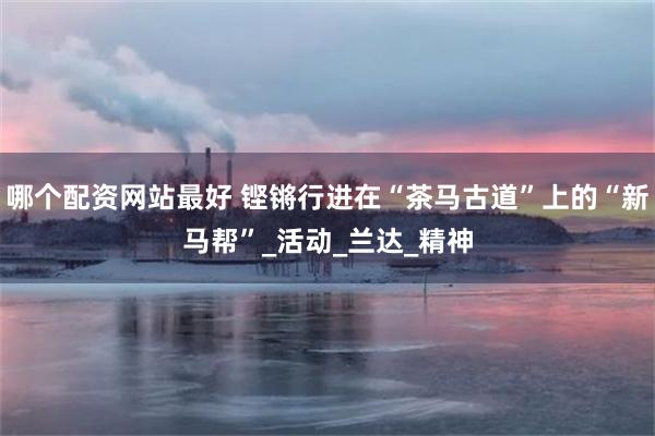哪个配资网站最好 铿锵行进在“茶马古道”上的“新马帮”_活动_兰达_精神