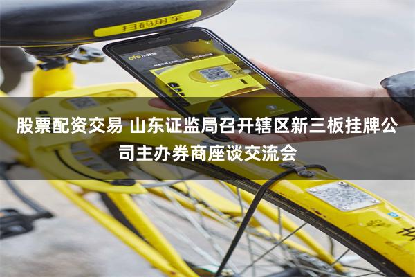 股票配资交易 山东证监局召开辖区新三板挂牌公司主办券商座谈交流会