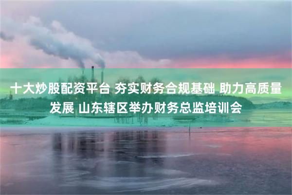 十大炒股配资平台 夯实财务合规基础 助力高质量发展 山东辖区举办财务总监培训会
