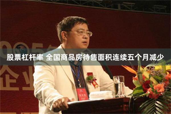 股票杠杆率 全国商品房待售面积连续五个月减少