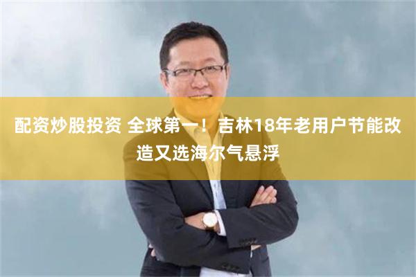 配资炒股投资 全球第一！吉林18年老用户节能改造又选海尔气悬浮