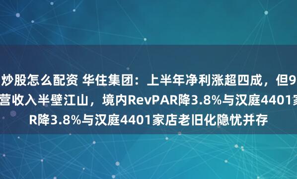 炒股怎么配资 华住集团：上半年净利涨超四成，但92%加盟门店难撼直营收入半壁江山，境内RevPAR降3.8%与汉庭4401家店老旧化隐忧并存